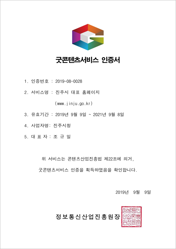 굿콘텐츠서비스 인증서
1. 인증번호 : 2019-08-0028
2. 서비스명 : 진주시 대표 홈페이지(www.jinju.go.kr)
3. 유효기간 : 2019년 9월 9일 ~ 2021년 9월 8일
4. 사업자명 : 진주시청
5. 대표자 : 조규일
위 서비스는 콘텐츠산업진흥법 제22조에 의거, 굿콘텐츠서비스 인증을 획득하였음을 확인합니다.
2019년 9월 9일
정보통신산업진흥원장